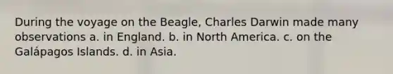 During the voyage on the Beagle, Charles Darwin made many observations a. in England. b. in North America. c. on the Galápagos Islands. d. in Asia.