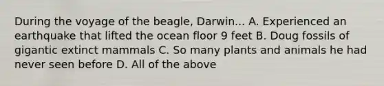 During the voyage of the beagle, Darwin... A. Experienced an earthquake that lifted the ocean floor 9 feet B. Doug fossils of gigantic extinct mammals C. So many plants and animals he had never seen before D. All of the above