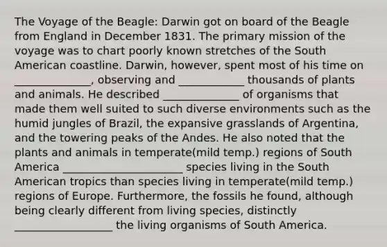 The Voyage of the Beagle: Darwin got on board of the Beagle from England in December 1831. The primary mission of the voyage was to chart poorly known stretches of the South American coastline. Darwin, however, spent most of his time on ______________, observing and ____________ thousands of plants and animals. He described ______________ of organisms that made them well suited to such diverse environments such as the humid jungles of Brazil, the expansive grasslands of Argentina, and the towering peaks of the Andes. He also noted that the plants and animals in temperate(mild temp.) regions of South America ______________________ species living in the South American tropics than species living in temperate(mild temp.) regions of Europe. Furthermore, the fossils he found, although being clearly different from living species, distinctly __________________ the living organisms of South America.