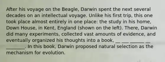 After his voyage on the Beagle, Darwin spent the next several decades on an intellectual voyage. Unlike his first trip, this one took place almost entirely in one place: the study in his home, Down House, in Kent, England (shown on the left). There, Darwin did many experiments, collected vast amounts of evidence, and eventually organized his thoughts into a book, __ ___ ______ __ ________. In this book, Darwin proposed natural selection as the mechanism for evolution.