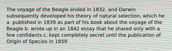 The voyage of the Beagle ended in 1832, and Darwin subsequently developed his theory of natural selection, which he a. published in 1839 as part of his book about the voyage of the Beagle b. wrote up in an 1842 essay that he shared only with a few confidants c. kept completely secret until the publication of Origin of Species in 1859