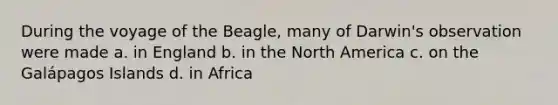 During the voyage of the Beagle, many of Darwin's observation were made a. in England b. in the North America c. on the Galápagos Islands d. in Africa