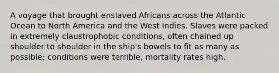 A voyage that brought enslaved Africans across the Atlantic Ocean to North America and the West Indies. Slaves were packed in extremely claustrophobic conditions, often chained up shoulder to shoulder in the ship's bowels to fit as many as possible; conditions were terrible, mortality rates high.