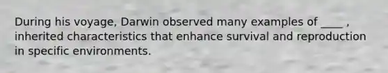 During his voyage, Darwin observed many examples of ____ , inherited characteristics that enhance survival and reproduction in specific environments.