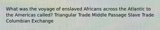 What was the voyage of enslaved Africans across the Atlantic to the Americas called? Triangular Trade Middle Passage Slave Trade Columbian Exchange