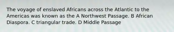 The voyage of enslaved Africans across the Atlantic to the Americas was known as the A Northwest Passage. B African Diaspora. C triangular trade. D Middle Passage