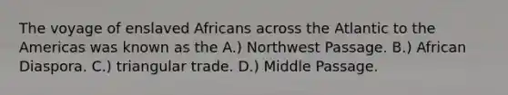 The voyage of enslaved Africans across the Atlantic to the Americas was known as the A.) Northwest Passage. B.) African Diaspora. C.) triangular trade. D.) Middle Passage.