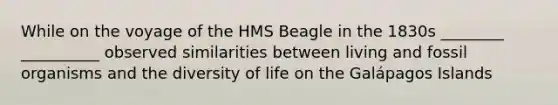 While on the voyage of the HMS Beagle in the 1830s ________ __________ observed similarities between living and fossil organisms and the diversity of life on the Galápagos Islands