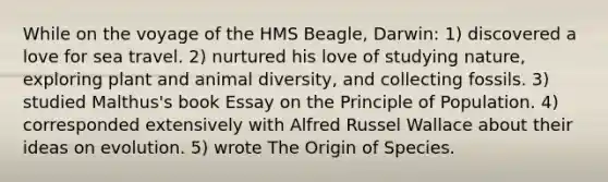 While on the voyage of the HMS Beagle, Darwin: 1) discovered a love for sea travel. 2) nurtured his love of studying nature, exploring plant and animal diversity, and collecting fossils. 3) studied Malthus's book Essay on the Principle of Population. 4) corresponded extensively with Alfred Russel Wallace about their ideas on evolution. 5) wrote The Origin of Species.