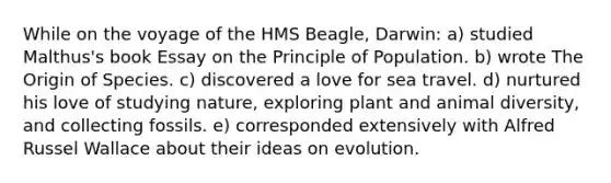 While on the voyage of the HMS Beagle, Darwin: a) studied Malthus's book Essay on the Principle of Population. b) wrote The Origin of Species. c) discovered a love for sea travel. d) nurtured his love of studying nature, exploring plant and animal diversity, and collecting fossils. e) corresponded extensively with Alfred Russel Wallace about their ideas on evolution.