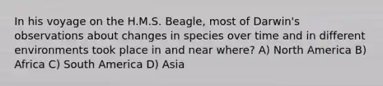 In his voyage on the H.M.S. Beagle, most of Darwin's observations about changes in species over time and in different environments took place in and near where? A) North America B) Africa C) South America D) Asia