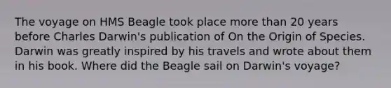 The voyage on HMS Beagle took place more than 20 years before Charles Darwin's publication of On the Origin of Species. Darwin was greatly inspired by his travels and wrote about them in his book. Where did the Beagle sail on Darwin's voyage?