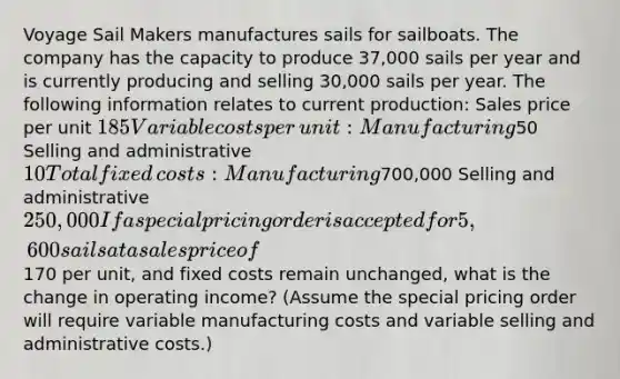 Voyage Sail Makers manufactures sails for sailboats. The company has the capacity to produce 37,000 sails per year and is currently producing and selling 30,000 sails per year. The following information relates to current​ production: Sales price per unit 185 Variable costs per​ unit: Manufacturing50 Selling and administrative 10 Total fixed​ costs: Manufacturing700,000 Selling and administrative 250,000 If a special pricing order is accepted for 5,600 sails at a sales price of170 per​ unit, and fixed costs remain​ unchanged, what is the change in operating​ income? (Assume the special pricing order will require variable manufacturing costs and variable selling and administrative​ costs.)