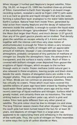 When Voyager 2 hurtled past Neptune's largest satellite, Triton (Fig. 16.20), on August 25, 1989 two hundred close-up pictures of Triton, transmitted to Earth from Voyager's on-board image-recording system, revealed a world so frigid (-236°C) with water ice is as hard as granite and liquid nitrogen that acts like water, forming a subsurface layer analogous to the water table beneath Earth's surface. Natural heat from inside Triton, generated by tidal action from nearby Neptune and the decay of radioactive elements inside the satellite, is enough to sustain the liquid state of the subsurface nitrogen "groundwater". Triton is smaller than the Moon (but larger than Pluto), and much denser (2.07 g/cm3) than any of the giant gas/ice planets we've studied. That density gives the satellites an escape velocity of 1.4 km/s and this, together with the intense cold (thus very slow motion of atoms/molecules) is enough for Triton to retain a very tenuous atmosphere, made up chiefly of nitrogen with an appreciable amount of methane. Voyager 2 saw considerable haze in the atmosphere, probably composed of tiny particles of methane or nitrogen ice. Despite the atmospheric haze, the atmosphere is transparent, and the surface is easily visible. Much of Triton is covered with brilliant nitrogen snow deposited from geyser-like eruptions of liquid nitrogen, which escapes to the surface through vents or cracks. Frozen methane (solid natural gas) is also released in these eruptions, leaving purple and black stains beside the vents. Dozens of elongated stains are visible in the Voyager photos. They are elongated because of prevailing winds on Triton. Winds are not common on planetary satellites. Triton has virtually no craters. Those which must have covered this satellite billions of years ago have been erased by flooding from liquid-water flows perhaps two billion years ago and by more recent coverings of liquid methane and nitrogen. Surface relief is greatly muted, and certainly there are no mountains. The most striking feature is the southern polar cap, which is pink and makes Triton look quite different from any other planet or satellite. The pink colour must be due to nitrogen ice and snow. The long Tritonian season means that when Voyager 2 flew past, the south pole had been turned toward the Sun for at least 30 years, and deposits of nitrogen frost in a large polar cap appeared to be vapourizing there and refreezing in the darkness of the north pole. Thus, the cycle of nitrogen on Triton resembles in some ways the cycle of carbon dioxide on Mars.