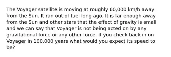 The Voyager satellite is moving at roughly 60,000 km/h away from the Sun. It ran out of fuel long ago. It is far enough away from the Sun and other stars that the effect of gravity is small and we can say that Voyager is not being acted on by any gravitational force or any other force. If you check back in on Voyager in 100,000 years what would you expect its speed to be?