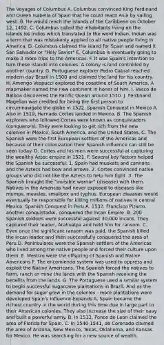 The Voyages of Columbus A. Columbus convinced King Ferdinand and Queen Isabella of Spain that he could reach Asia by sailing west. B. He would reach the islands of the Caribbean on October 12, 1492. C. Columbus called the inhabitants living on the islands los indios which translated to the word Indian. Indian was a term that was mistakenly applied to all native people living in America. D. Columbus claimed the island for Spain and named it San Salvador or "Holy Savior" E. Columbus is eventually going to make 3 more trips to the Americas. F. It was Spain's intention to turn these islands into colonies. A colony is land controlled by another country. G. Portuguese explorer Pedro Cabral reached modern day Brazil in 1500 and claimed the land for his country. H. Amerigo Vespucci explored the coastline of South America. A mapmaker named the new continent in honor of him. I. Vasco de Balboa discovered the Pacific Ocean around 1510. J. Ferdinand Magellan was credited for being the first person to circumnavigate the globe in 1522. Spanish Conquest in Mexico A. Also in 1519, Hernado Cortes landed in Mexico. B. The Spanish explorers who followed Cortes were known as conquistadors (conquerors). They were looking to get rich from the new colonies in Mexico, South America, and the United States. C. The Spanish were the first European settlers of the Americas and because of their colonization their Spanish influence can still be seen today. D. Cortes and his men were successful at capturing the wealthy Aztec empire in 1521. F. Several key factors helped the Spanish be successful: 1. Spain had muskets and cannons and the Aztecs had bow and arrows. 2. Cortes convinced native groups who did not like the Aztecs to help him fight. 3. The Spanish brought the "invisible warrior" (disease) with them. Natives in the Americas had never exposed to diseases like mumps, measles, smallpox and typhus. European diseases would eventually be responsible for killing millions of natives in central Mexico. Spanish Conquest in Peru A. 1532, Francisco Pizarro, another conquistador, conquered the Incan Empire. B. 200 Spanish soldiers were successful against 30,000 Incans. They captured their leader, Atahualpa and held him for ransom. C. Even once the significant ransom was paid, the Spanish killed the Incan leader and then successfully conquered the area of Peru.D. Peninsulares were the Spanish settlers of the Americas who lived among the native people and forced their culture upon them. E. Mestizo were the offspring of Spanish and Native Americans F. The encomienda system was used to oppress and exploit the Native Americans. The Spanish forced the natives to farm, ranch or mine the lands with the Spanish receiving the benefits from the lands. G. The Portuguese used a similar system to begin successful sugarcane plantations in Brazil. And as the demand for sugar grew in the colonies - more plantations were developed Spain's Influence Expands A. Spain became the richest country in the world during this time due in large part to their American colonies. They also increase the size of their navy and built a powerful army. B. In 1513, Ponce de Leon claimed the area of Florida for Spain. C. In 1540-1541, de Coronado claimed the area of Arizona, New Mexico, Texas, Oklahoma, and Kansas for Mexico. He was searching for a new source of wealth.