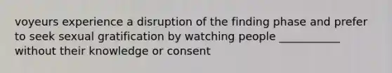 voyeurs experience a disruption of the finding phase and prefer to seek sexual gratification by watching people ___________ without their knowledge or consent