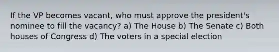 If the VP becomes vacant, who must approve the president's nominee to fill the vacancy? a) The House b) The Senate c) Both houses of Congress d) The voters in a special election