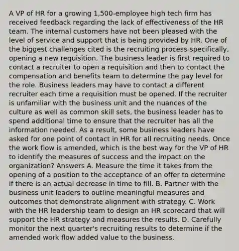 A VP of HR for a growing 1,500-employee high tech firm has received feedback regarding the lack of effectiveness of the HR team. The internal customers have not been pleased with the level of service and support that is being provided by HR. One of the biggest challenges cited is the recruiting process-specifically, opening a new requisition. The business leader is first required to contact a recruiter to open a requisition and then to contact the compensation and benefits team to determine the pay level for the role. Business leaders may have to contact a different recruiter each time a requisition must be opened. If the recruiter is unfamiliar with the business unit and the nuances of the culture as well as common skill sets, the business leader has to spend additional time to ensure that the recruiter has all the information needed. As a result, some business leaders have asked for one point of contact in HR for all recruiting needs. Once the work flow is amended, which is the best way for the VP of HR to identify the measures of success and the impact on the organization? Answers A. Measure the time it takes from the opening of a position to the acceptance of an offer to determine if there is an actual decrease in time to fill. B. Partner with the business unit leaders to outline meaningful measures and outcomes that demonstrate alignment with strategy. C. Work with the HR leadership team to design an HR scorecard that will support the HR strategy and measures the results. D. Carefully monitor the next quarter's recruiting results to determine if the amended work flow added value to the business.