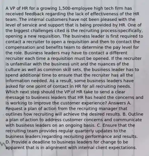 A VP of HR for a growing 1,500-employee high tech firm has received feedback regarding the lack of effectiveness of the HR team. The internal customers have not been pleased with the level of service and support that is being provided by HR. One of the biggest challenges cited is the recruiting process-specifically, opening a new requisition. The business leader is first required to contact a recruiter to open a requisition and then to contact the compensation and benefits team to determine the pay level for the role. Business leaders may have to contact a different recruiter each time a requisition must be opened. If the recruiter is unfamiliar with the business unit and the nuances of the culture as well as common skill sets, the business leader has to spend additional time to ensure that the recruiter has all the information needed. As a result, some business leaders have asked for one point of contact in HR for all recruiting needs. Which next step should the VP of HR take to send a clear message to business leaders that HR has heard the concerns and is working to improve the customer experience? Answers A. Request a plan of action from the recruiting manager that outlines how recruiting will achieve the desired results. B. Outline a plan of action to address customer concerns and communicate with business leaders on an ongoing basis. C. Ensure that the recruiting team provides regular quarterly updates to the business leaders regarding recruiting performance and results. D. Provide a deadline to business leaders for change to be apparent that is in alignment with internal client expectations.