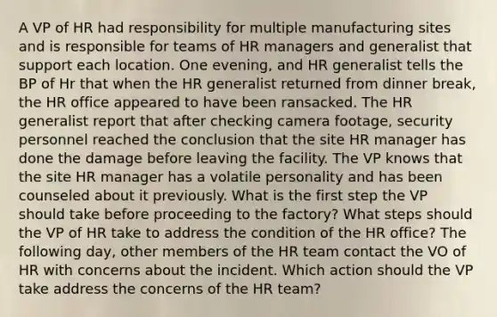 A VP of HR had responsibility for multiple manufacturing sites and is responsible for teams of HR managers and generalist that support each location. One evening, and HR generalist tells the BP of Hr that when the HR generalist returned from dinner break, the HR office appeared to have been ransacked. The HR generalist report that after checking camera footage, security personnel reached the conclusion that the site HR manager has done the damage before leaving the facility. The VP knows that the site HR manager has a volatile personality and has been counseled about it previously. What is the first step the VP should take before proceeding to the factory? What steps should the VP of HR take to address the condition of the HR office? The following day, other members of the HR team contact the VO of HR with concerns about the incident. Which action should the VP take address the concerns of the HR team?