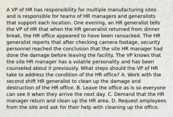 A VP of HR has responsibility for multiple manufacturing sites and is responsible for teams of HR managers and generalists that support each location. One evening, an HR generalist tells the VP of HR that when the HR generalist returned from dinner break, the HR office appeared to have been ransacked. The HR generalist reports that after checking camera footage, security personnel reached the conclusion that the site HR manager had done the damage before leaving the facility. The VP knows that the site HR manager has a volatile personality and has been counseled about it previously. What steps should the VP of HR take to address the condition of the HR office? A. Work with the second shift HR generalist to clean up the damage and destruction of the HR office. B. Leave the office as is so everyone can see it when they arrive the next day. C. Demand that the HR manager return and clean up the HR area. D. Request employees from the site and ask for their help with cleaning up the office.