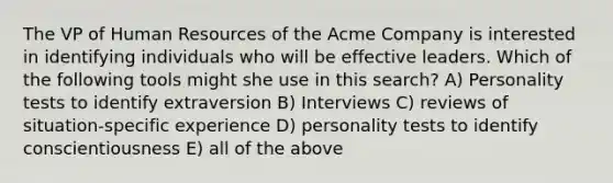 The VP of Human Resources of the Acme Company is interested in identifying individuals who will be effective leaders. Which of the following tools might she use in this search? A) Personality tests to identify extraversion B) Interviews C) reviews of situation-specific experience D) personality tests to identify conscientiousness E) all of the above