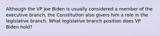 Although the VP Joe Biden is usually considered a member of the executive branch, the Constitution also givers him a role in the legislative branch. What legislative branch position does VP Biden hold?