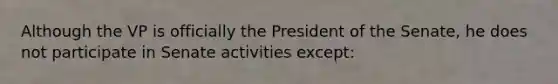 Although the VP is officially the President of the Senate, he does not participate in Senate activities except: