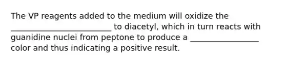 The VP reagents added to the medium will oxidize the _________________________ to diacetyl, which in turn reacts with guanidine nuclei from peptone to produce a _________________ color and thus indicating a positive result.