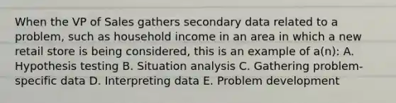 When the VP of Sales gathers secondary data related to a problem, such as household income in an area in which a new retail store is being considered, this is an example of a(n): A. Hypothesis testing B. Situation analysis C. Gathering problem-specific data D. Interpreting data E. Problem development