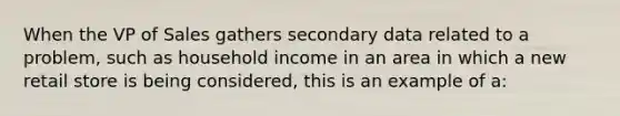 When the VP of Sales gathers secondary data related to a problem, such as household income in an area in which a new retail store is being considered, this is an example of a: