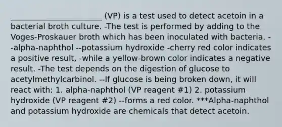 _______________________ (VP) is a test used to detect acetoin in a bacterial broth culture. -The test is performed by adding to the Voges-Proskauer broth which has been inoculated with bacteria. --alpha-naphthol --potassium hydroxide -cherry red color indicates a positive result, -while a yellow-brown color indicates a negative result. -The test depends on the digestion of glucose to acetylmethylcarbinol. --If glucose is being broken down, it will react with: 1. alpha-naphthol (VP reagent #1) 2. potassium hydroxide (VP reagent #2) --forms a red color. ***Alpha-naphthol and potassium hydroxide are chemicals that detect acetoin.