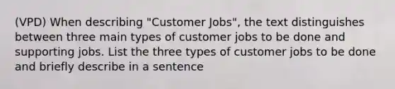 (VPD) When describing "Customer Jobs", the text distinguishes between three main types of customer jobs to be done and supporting jobs. List the three types of customer jobs to be done and briefly describe in a sentence