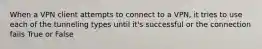 When a VPN client attempts to connect to a VPN, it tries to use each of the tunneling types until it's successful or the connection fails True or False