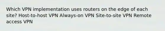 Which VPN implementation uses routers on the edge of each site? Host-to-host VPN Always-on VPN Site-to-site VPN Remote access VPN