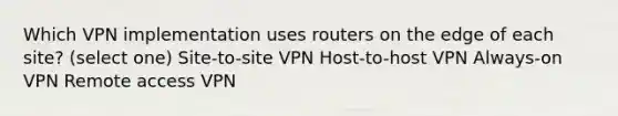 Which VPN implementation uses routers on the edge of each site? (select one) Site-to-site VPN Host-to-host VPN Always-on VPN Remote access VPN