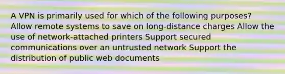 A VPN is primarily used for which of the following purposes? Allow remote systems to save on long-distance charges Allow the use of network-attached printers Support secured communications over an untrusted network Support the distribution of public web documents