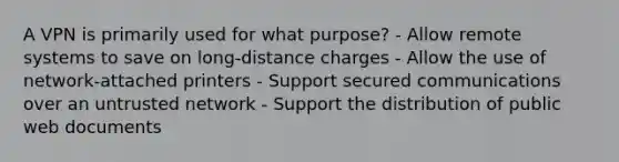 A VPN is primarily used for what purpose? - Allow remote systems to save on long-distance charges - Allow the use of network-attached printers - Support secured communications over an untrusted network - Support the distribution of public web documents