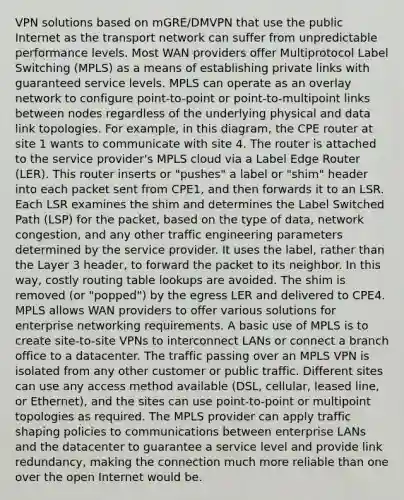 VPN solutions based on mGRE/DMVPN that use the public Internet as the transport network can suffer from unpredictable performance levels. Most WAN providers offer Multiprotocol Label Switching (MPLS) as a means of establishing private links with guaranteed service levels. MPLS can operate as an overlay network to configure point-to-point or point-to-multipoint links between nodes regardless of the underlying physical and data link topologies. For example, in this diagram, the CPE router at site 1 wants to communicate with site 4. The router is attached to the service provider's MPLS cloud via a Label Edge Router (LER). This router inserts or "pushes" a label or "shim" header into each packet sent from CPE1, and then forwards it to an LSR. Each LSR examines the shim and determines the Label Switched Path (LSP) for the packet, based on the type of data, network congestion, and any other traffic engineering parameters determined by the service provider. It uses the label, rather than the Layer 3 header, to forward the packet to its neighbor. In this way, costly routing table lookups are avoided. The shim is removed (or "popped") by the egress LER and delivered to CPE4. MPLS allows WAN providers to offer various solutions for enterprise networking requirements. A basic use of MPLS is to create site-to-site VPNs to interconnect LANs or connect a branch office to a datacenter. The traffic passing over an MPLS VPN is isolated from any other customer or public traffic. Different sites can use any access method available (DSL, cellular, leased line, or Ethernet), and the sites can use point-to-point or multipoint topologies as required. The MPLS provider can apply traffic shaping policies to communications between enterprise LANs and the datacenter to guarantee a service level and provide link redundancy, making the connection much more reliable than one over the open Internet would be.