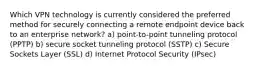 Which VPN technology is currently considered the preferred method for securely connecting a remote endpoint device back to an enterprise network? a) point-to-point tunneling protocol (PPTP) b) secure socket tunneling protocol (SSTP) c) Secure Sockets Layer (SSL) d) Internet Protocol Security (IPsec)