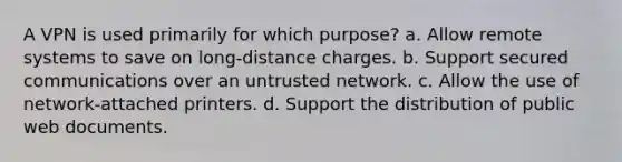 A VPN is used primarily for which purpose? a. Allow remote systems to save on long-distance charges. b. Support secured communications over an untrusted network. c. Allow the use of network-attached printers. d. Support the distribution of public web documents.