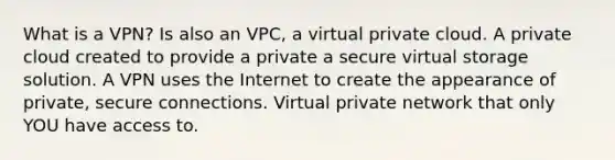 What is a VPN? Is also an VPC, a virtual private cloud. A private cloud created to provide a private a secure virtual storage solution. A VPN uses the Internet to create the appearance of private, secure connections. Virtual private network that only YOU have access to.