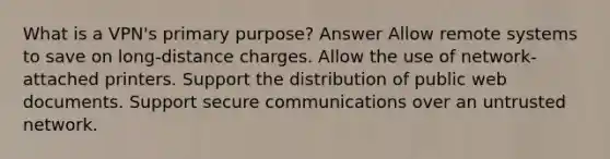 What is a VPN's primary purpose? Answer Allow remote systems to save on long-distance charges. Allow the use of network-attached printers. Support the distribution of public web documents. Support secure communications over an untrusted network.