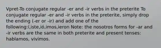 Vpret-To conjugate regular -er and -ir verbs in the preterite To conjugate regular -er and -ir verbs in the preterite, simply drop the ending (-er or -ir) and add one of the following:í,iste,ió,imos,ieron Note: the nosotros forms for -ar and -ir verbs are the same in both preterite and present tenses: hablamos, vivimos.