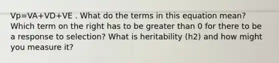 Vp=VA+VD+VE . What do the terms in this equation mean? Which term on the right has to be greater than 0 for there to be a response to selection? What is heritability (h2) and how might you measure it?