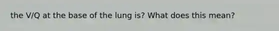 the V/Q at the base of the lung is? What does this mean?