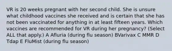 VR is 20 weeks pregnant with her second child. She is unsure what childhood vaccines she received and is certain that she has not been vaccinated for anything in at least fifteen years. Which vaccines are recommended for VR during her pregnancy? (Select ALL that apply.) A Afluria (during flu season) BVarivax C MMR D Tdap E FluMist (during flu season)