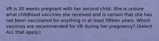 VR is 20 weeks pregnant with her second child. She is unsure what childhood vaccines she received and is certain that she has not been vaccinated for anything in at least fifteen years. Which vaccines are recommended for VR during her pregnancy? (Select ALL that apply.)