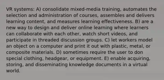 VR systems: A) consolidate mixed-media training, automates the selection and administration of courses, assembles and delivers learning content, and measures learning effectiveness. B) are a new way to design and deliver online learning where learners can collaborate with each other, watch short videos, and participate in threaded discussion groups. C) let workers model an object on a computer and print it out with plastic, metal, or composite materials. D) sometimes require the user to don special clothing, headgear, or equipment. E) enable acquiring, storing, and disseminating knowledge documents in a virtual world.